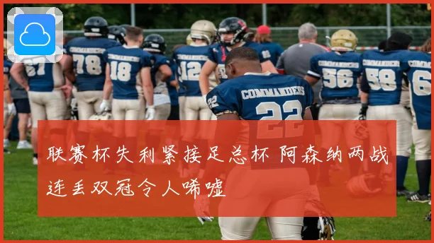 联赛杯失利紧接足总杯 阿森纳两战连丢双冠令人唏嘘
