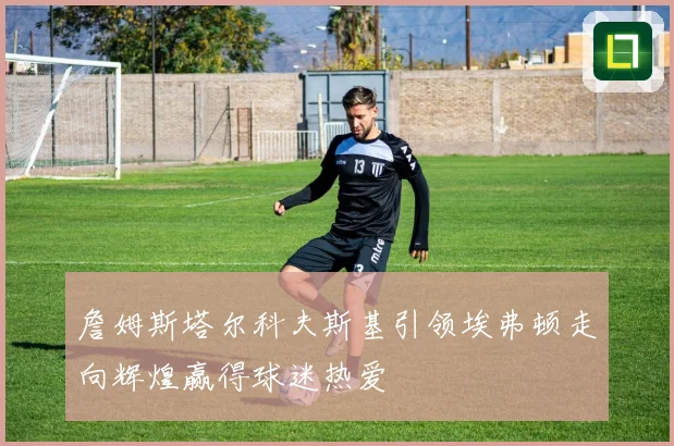詹姆斯塔尔科夫斯基引领埃弗顿走向辉煌赢得球迷热爱