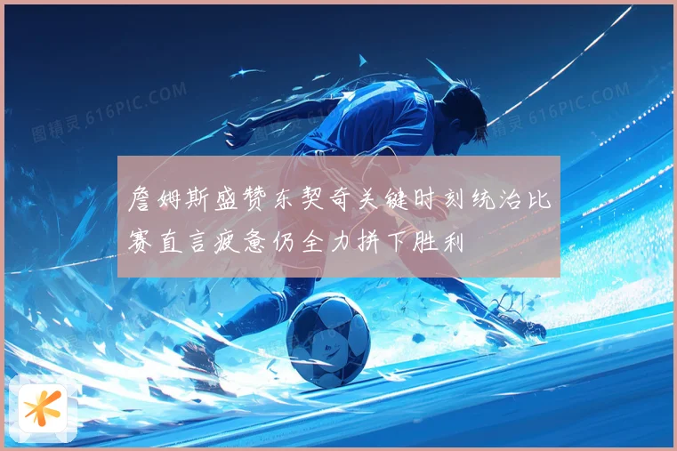 詹姆斯盛赞东契奇关键时刻统治比赛直言疲惫仍全力拼下胜利