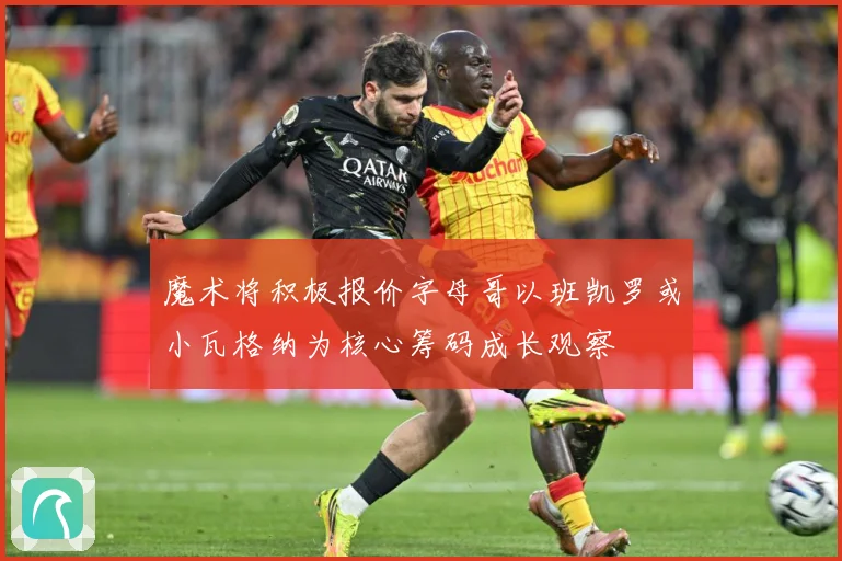 魔术将积极报价字母哥以班凯罗或小瓦格纳为核心筹码成长观察