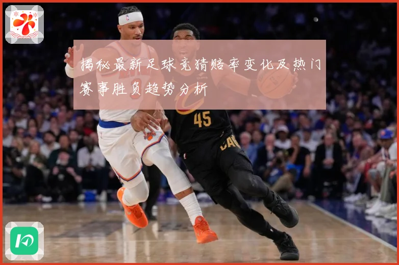 揭秘最新足球竞猜赔率变化及热门赛事胜负趋势分析