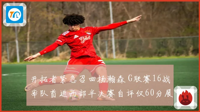 开拓者紧急召回杨瀚森 G联赛16战率队首进西部半决赛自评仅60分展潜力