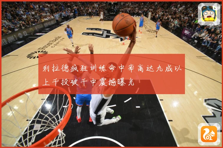 利拉德疯狂训练命中率高达九成以上千投破千中震撼曝光