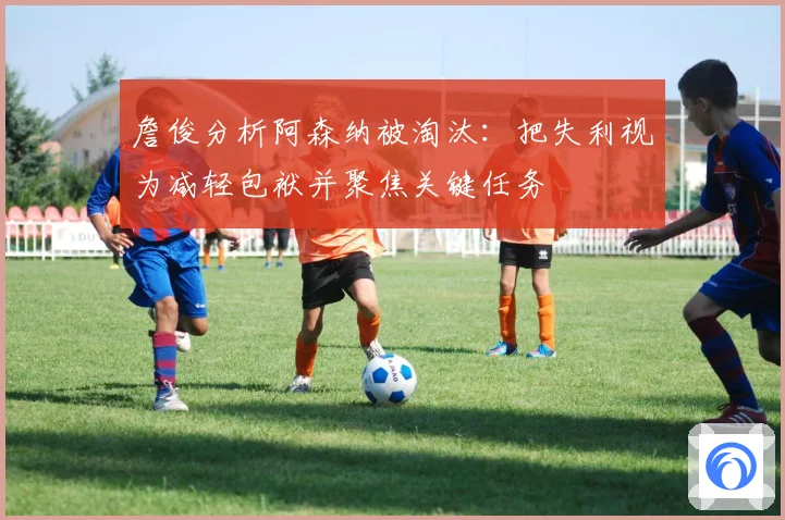 詹俊分析阿森纳被淘汰：把失利视为减轻包袱并聚焦关键任务
