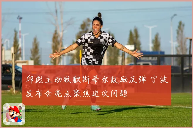 邱彪主动致歉斯蒂尔鼓励反弹 宁波发布会亮点聚焦进攻问题