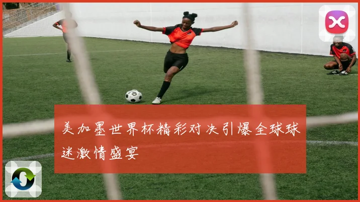 美加墨世界杯精彩对决引爆全球球迷激情盛宴