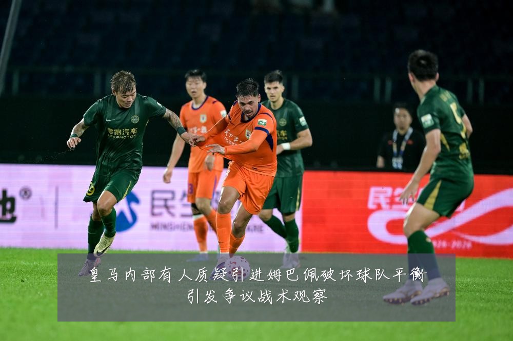皇马内部有人质疑引进姆巴佩破坏球队平衡引发争议战术观察