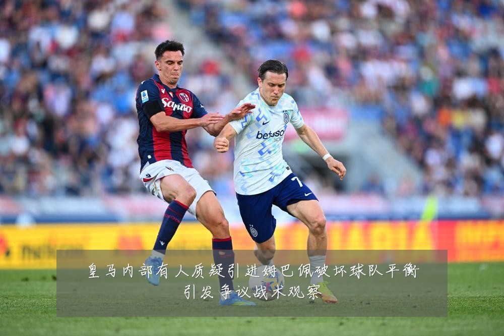 皇马内部有人质疑引进姆巴佩破坏球队平衡引发争议战术观察