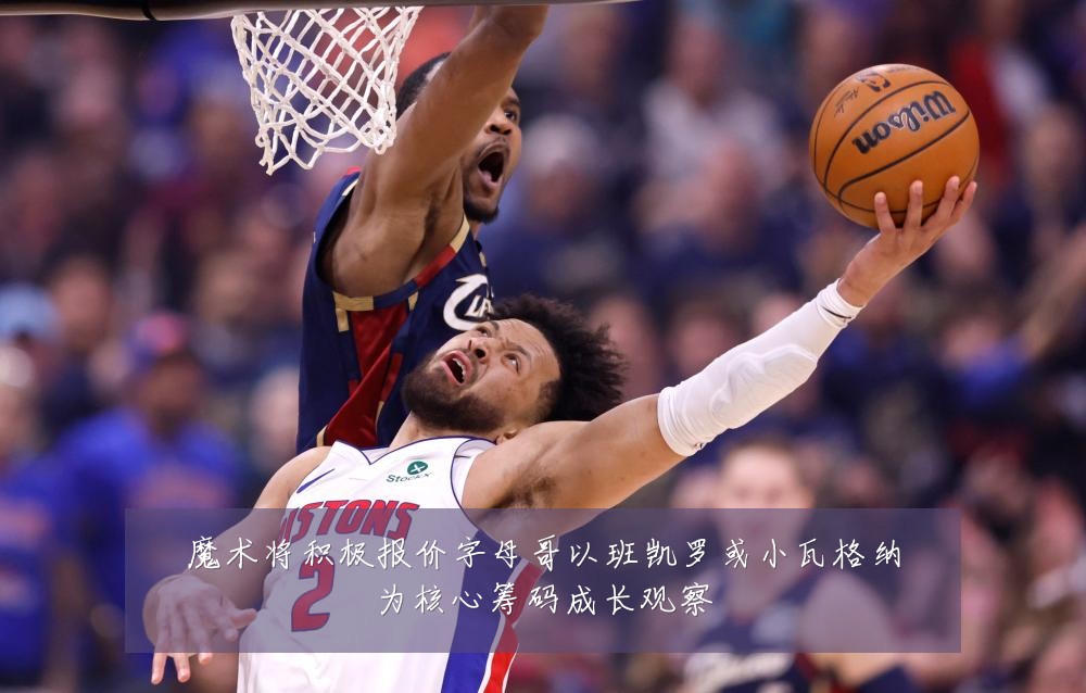 魔术将积极报价字母哥以班凯罗或小瓦格纳为核心筹码成长观察