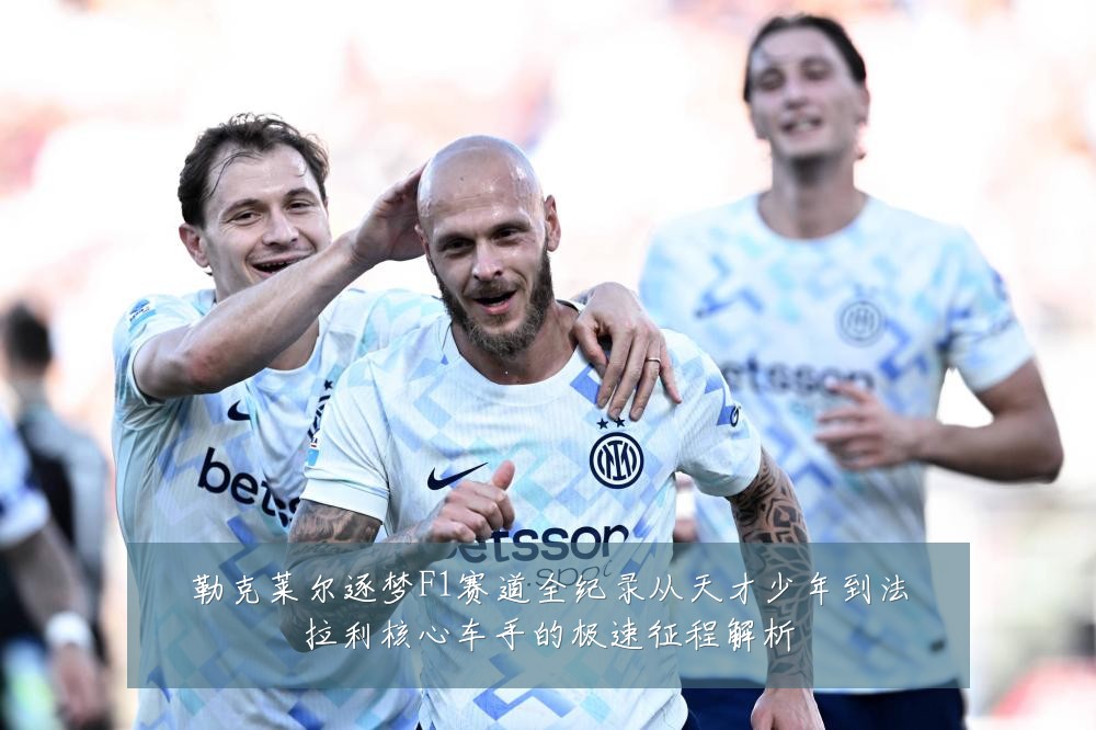 勒克莱尔逐梦F1赛道全纪录从天才少年到法拉利核心车手的极速征程解析